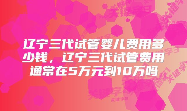 辽宁三代试管婴儿费用多少钱，辽宁三代试管费用通常在5万元到10万吗