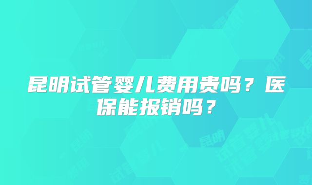 昆明试管婴儿费用贵吗?医保能报销吗?