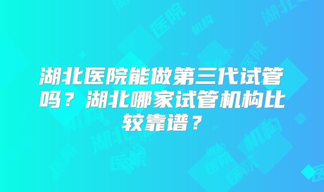 湖北医院能做第三代试管吗？湖北哪家试管机构比较靠谱？