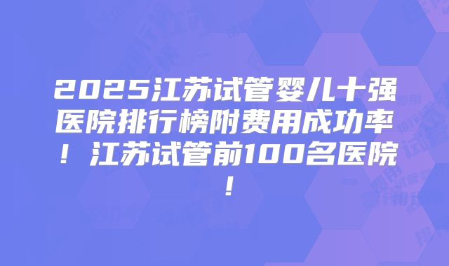 2025江苏试管婴儿十强医院排行榜附费用成功率！江苏试管前100名医院！