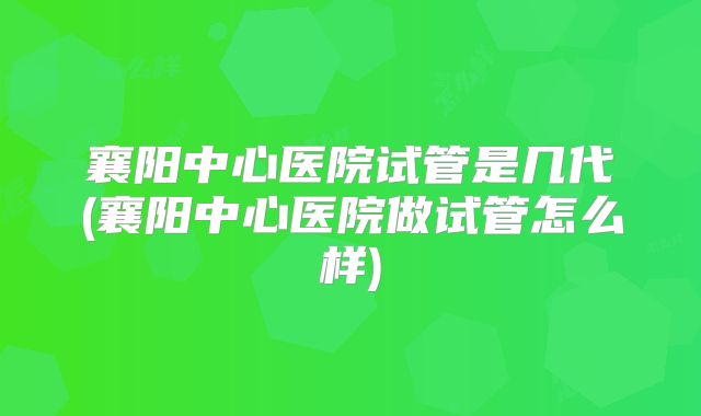 襄阳中心医院试管是几代(襄阳中心医院做试管怎么样)