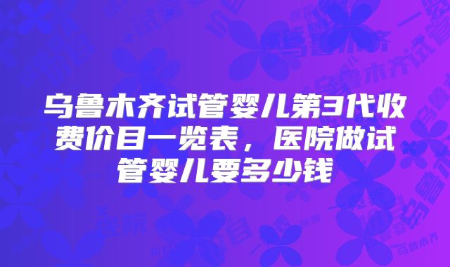 乌鲁木齐试管婴儿第3代收费价目一览表，医院做试管婴儿要多少钱