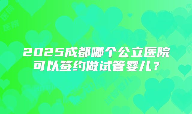 2025成都哪个公立医院可以签约做试管婴儿？