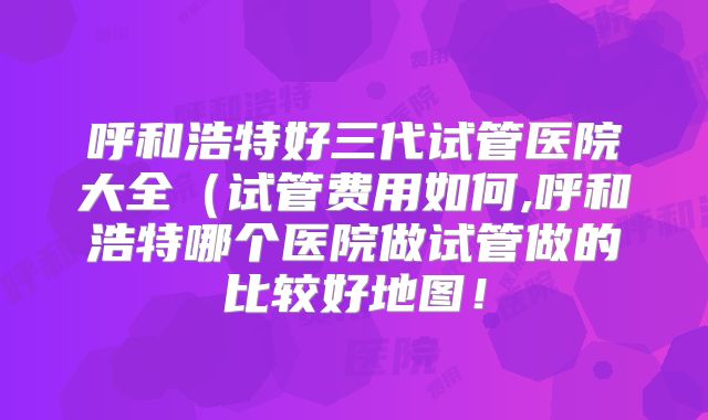 呼和浩特好三代试管医院大全(试管费用如何,呼和浩特哪个医院做试管做的比较好地图!