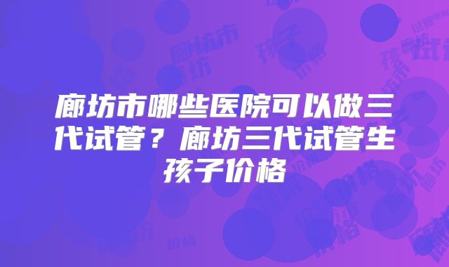 廊坊市哪些医院可以做三代试管?廊坊三代试管生孩子价格