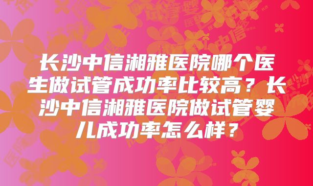 长沙中信湘雅医院哪个医生做试管成功率比较高？长沙中信湘雅医院做试管婴儿成功率怎么样？