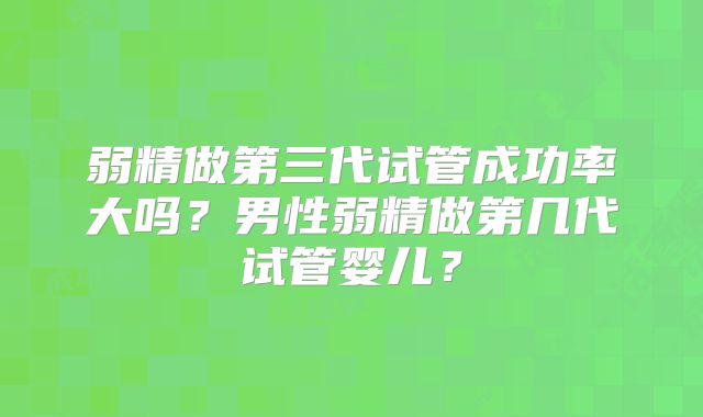 弱精做第三代试管成功率大吗？男性弱精做第几代试管婴儿？