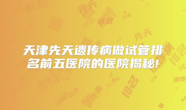 天津先天遗传病做试管排名前五医院的医院揭秘!