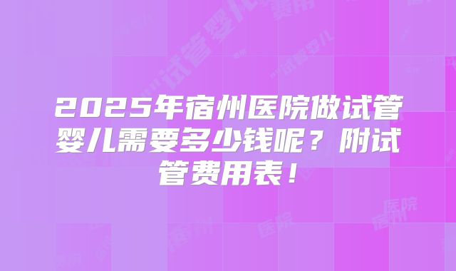 2025年宿州医院做试管婴儿需要多少钱呢?附试管费用表!