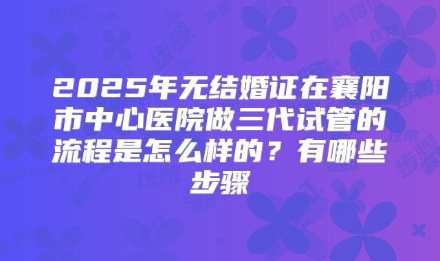 2025年无结婚证在襄阳市中心医院做三代试管的流程是怎么样的？有哪些步骤
