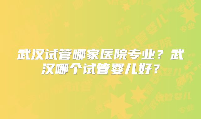 武汉试管哪家医院专业?武汉哪个试管婴儿好?