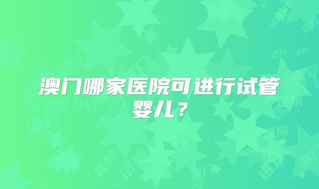 澳门哪家医院可进行试管婴儿？