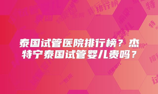 泰国试管医院排行榜？杰特宁泰国试管婴儿贵吗？