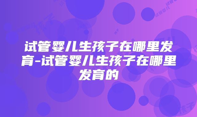 试管婴儿生孩子在哪里发育-试管婴儿生孩子在哪里发育的