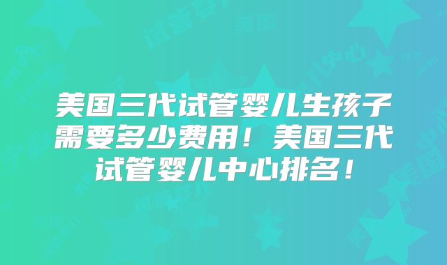美国三代试管婴儿生孩子需要多少费用!美国三代试管婴儿中心排名!