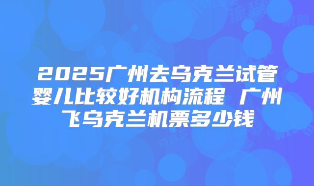 2025广州去乌克兰试管婴儿比较好机构流程 广州飞乌克兰机票多少钱