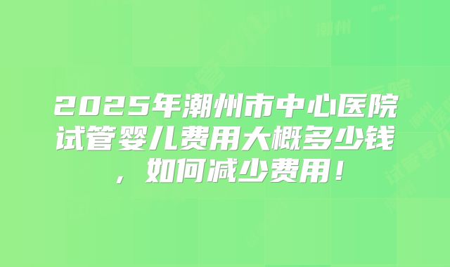2025年潮州市中心医院试管婴儿费用大概多少钱,如何减少费用!