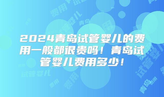 2024青岛试管婴儿的费用一般都很贵吗！青岛试管婴儿费用多少！