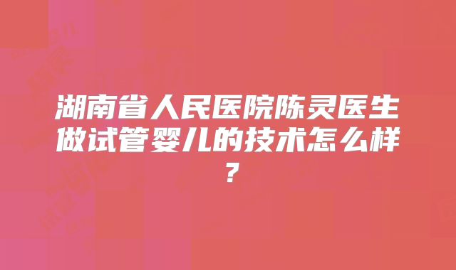 湖南省人民医院陈灵医生做试管婴儿的技术怎么样?