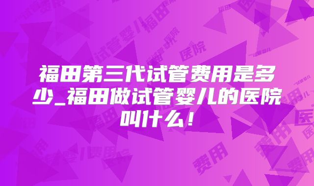 福田第三代试管费用是多少_福田做试管婴儿的医院叫什么！