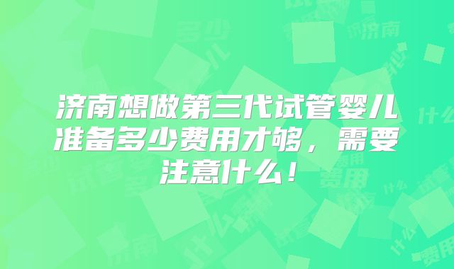 济南想做第三代试管婴儿准备多少费用才够，需要注意什么！