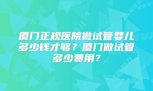 厦门正规医院做试管婴儿多少钱才够？厦门做试管多少费用？