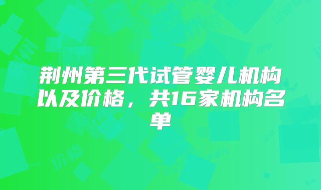 荆州第三代试管婴儿机构以及价格，共16家机构名单
