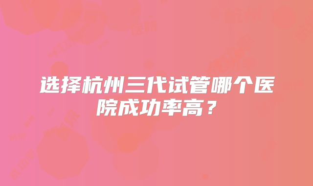 选择杭州三代试管哪个医院成功率高?