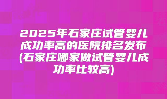 2025年石家庄试管婴儿成功率高的医院排名发布(石家庄哪家做试管婴儿成功率比较高)
