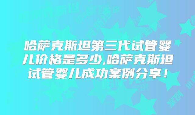 哈萨克斯坦第三代试管婴儿价格是多少,哈萨克斯坦试管婴儿成功案例分享！