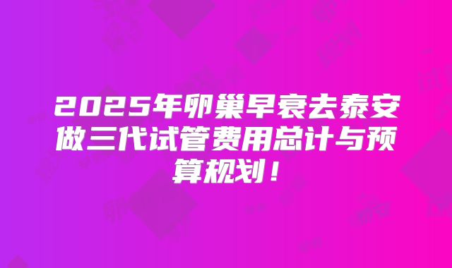 2025年卵巢早衰去泰安做三代试管费用总计与预算规划！