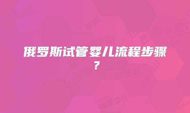 俄罗斯试管婴儿流程步骤?