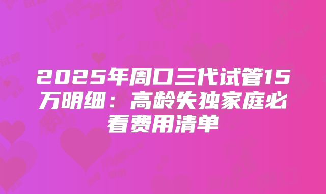 2025年周口三代试管15万明细：高龄失独家庭必看费用清单