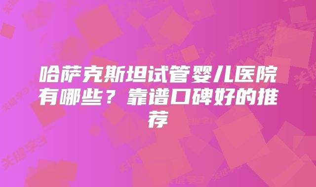 哈萨克斯坦试管婴儿医院有哪些？靠谱口碑好的推荐