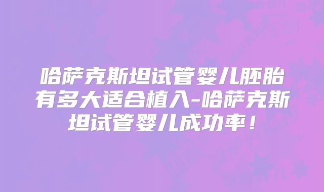 哈萨克斯坦试管婴儿胚胎有多大适合植入-哈萨克斯坦试管婴儿成功率！
