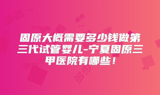固原大概需要多少钱做第三代试管婴儿-宁夏固原三甲医院有哪些！