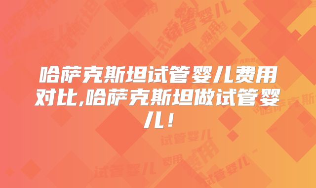 哈萨克斯坦试管婴儿费用对比,哈萨克斯坦做试管婴儿!