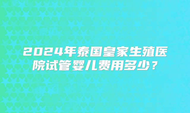 2024年泰国皇家生殖医院试管婴儿费用多少?