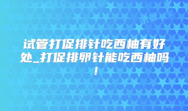 试管打促排针吃西柚有好处_打促排卵针能吃西柚吗！