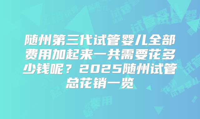 随州第三代试管婴儿全部费用加起来一共需要花多少钱呢？2025随州试管总花销一览