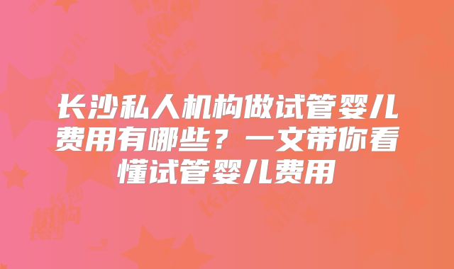 长沙私人机构做试管婴儿费用有哪些？一文带你看懂试管婴儿费用