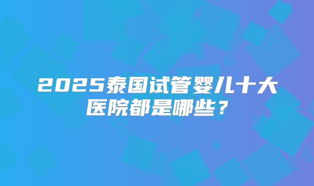 2025泰国试管婴儿十大医院都是哪些？