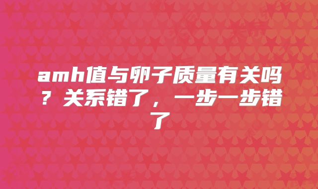 amh值与卵子质量有关吗?关系错了,一步一步错了