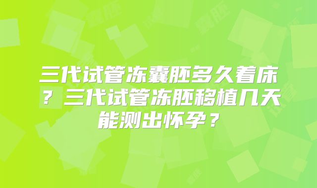 三代试管冻囊胚多久着床?三代试管冻胚移植几天能测出怀孕?