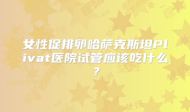 女性促排卵哈萨克斯坦Plivat医院试管应该吃什么？