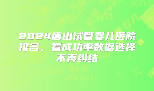 2024唐山试管婴儿医院排名,看成功率数据选择不再纠结