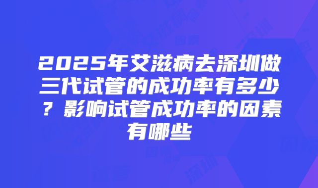 2025年艾滋病去深圳做三代试管的成功率有多少?影响试管成功率的因素有哪些