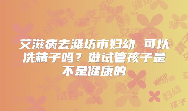 艾滋病去潍坊市妇幼 可以洗精子吗？做试管孩子是不是健康的
