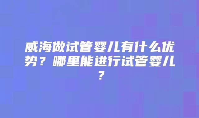 威海做试管婴儿有什么优势?哪里能进行试管婴儿?