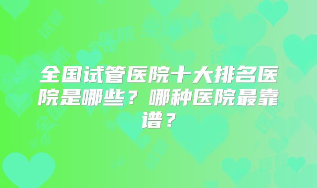 全国试管医院十大排名医院是哪些？哪种医院最靠谱？